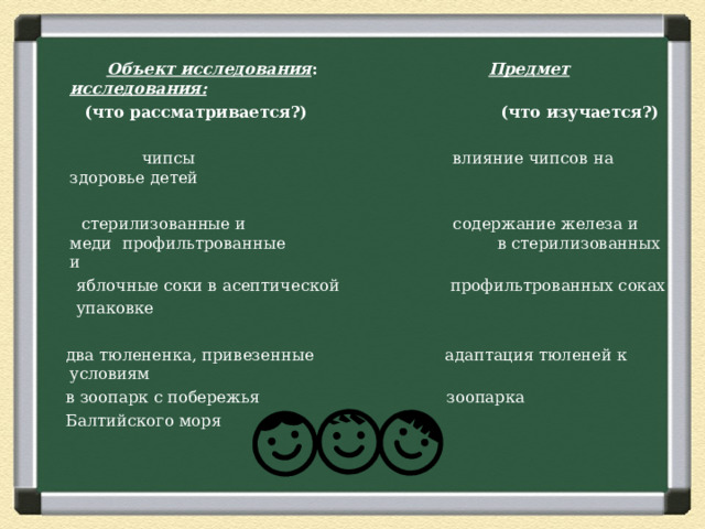  Объект исследования : Предмет исследования:  (что рассматривается?) (что изучается?)  чипсы влияние чипсов на здоровье детей  стерилизованные и содержание железа и меди профильтрованные в стерилизованных и  яблочные соки в асептической профильтрованных соках  упаковке  два тюлененка, привезенные адаптация тюленей к условиям  в зоопарк с побережья зоопарка  Балтийского моря  3 