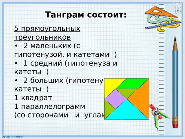 Танграм состоит: 5 прямоугольных треугольников •  2 маленьких (с гипотенузой, и катетами ) •  1 средний (гипотенуза и катеты ) •  2 больших (гипотенуза и катеты ) 1 квадрат 1 параллелограмм (со сторонами и углами) 