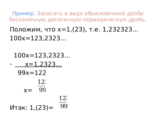 Пример. Записать в виде обыкновенной дроби бесконечную десятичную периодическую дробь. Положим, что х=1,(23), т.е. 1,232323… 100х=123,2323…  100х=123,2323…  х=1,2323…  99х=122  х= Итак: 1,(23)= 