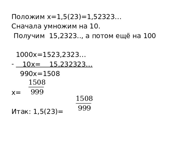 Положим х=1,5(23)=1,52323… Сначала умножим на 10.  Получим 15,2323.., а потом ещё на 100  1000х=1523,2323…  10х= 15,232323…  990х=1508 х= Итак: 1,5(23)= 