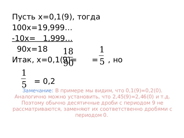 Пусть х=0,1(9), тогда 100х=19,999… -10х= 1,999…  90х=18 Итак, х=0,1(9)= = , но  = 0,2 Замечание: В примере мы видим, что 0,1(9)=0,2(0). Аналогично можно установить, что 2,45(9)=2,46(0) и т.д. Поэтому обычно десятичные дроби с периодом 9 не рассматриваются, заменяют их соответственно дробями с периодом 0. 