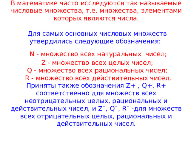 В математике часто исследуются так называемые числовые множества, т.е. множества, элементами которых являются числа.   Для самых основных числовых множеств утвердились следующие обозначения:   N - множество всех натуральных  чисел;  Z - множество всех целых чисел;  Q - множество всех рациональных чисел;  R - множество всех действительных чисел.  Приняты также обозначения Z+ , Q+, R+ соответственно для множеств всех неотрицательных целых, рациональных и действительных чисел, и Z¯, Q¯, R¯ -для множеств всех отрицательных целых, рациональных и действительных чисел. 