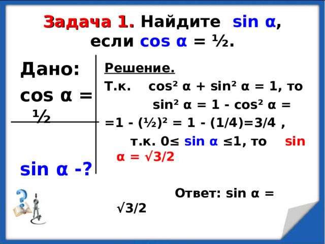 Задача 1.  Найдите sin α , если cos α = ½ . Дано: cos α = ½  sin α -?  Решение. Т.к. cos² α + sin² α = 1, то  sin² α = 1 - cos² α = =1 - ( ½ ) ² = 1 - (1/4)=3/4 ,  т.к. 0≤ sin α ≤1, то sin α = √3/2   Ответ: sin α = √3/2  