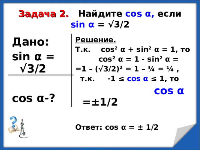  Задача 2.  Найдите  cos α , если sin α  = √3/2   Дано: sin α  = √3/2  cos α -?  Решение. Т.к. cos² α + sin² α = 1, то  cos² α = 1 - sin² α = =1 – (√3/2) ² = 1 – ¾ = ¼ ,  т.к. -1 ≤ cos α  ≤ 1, то  cos α  = ± 1/2   Ответ: cos α = ± 1/2  