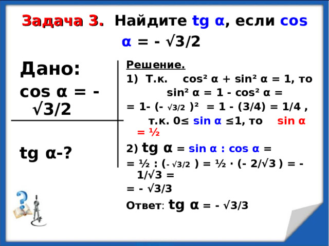Задача 3.  Найдите tg α , если cos α  = -  √3/2  Дано: cos α  = -  √3/2  tg α -? Решение. 1) Т.к. cos² α + sin² α = 1, то  sin² α = 1 - cos² α = = 1- (- √3/2  ) ² = 1 - (3/4) = 1/4 ,  т.к. 0≤ sin α ≤1, то sin α = ½ 2) tg α = sin α : cos α = = ½ : ( -  √3/2  ) = ½ · (- 2/√3  ) = - 1/√3 = = - √3/3 Ответ : tg α = - √3/3 