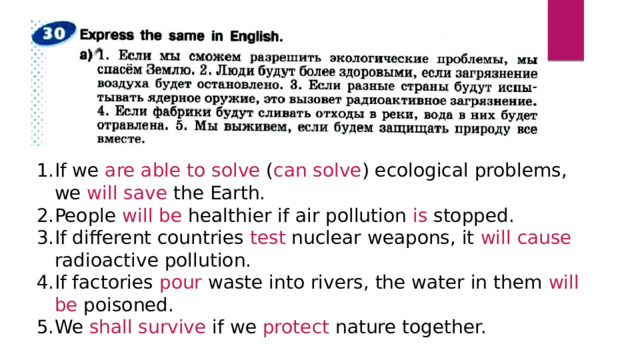 If we are able to solve ( can solve ) ecological problems, we will save the Earth. People will be healthier if air pollution is stopped. If different countries test nuclear weapons, it will cause radioactive pollution. If factories pour waste into rivers, the water in them will be poisoned. We shall survive if we protect nature together. 