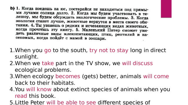 When you go to the south, try not to stay long in direct sunlight. When we take part in the TV show, we will discuss ecological problems. When ecology becomes (gets) better, animals will come back to their habitats. You will know about extinct species of animals when you read this book. Little Peter will be able to see different species of mammals, birds, reptiles and insects when he goes to the zoo with his mother. 