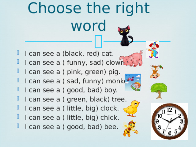 Choose the right word I can see a (black, red) cat. I can see a ( funny, sad) clown. I can see a ( pink, green) pig. I can see a ( sad, funny) monkey. I can see a ( good, bad) boy. I can see a ( green, black) tree. I can see a ( little, big) clock. I can see a ( little, big) chick. I can see a ( good, bad) bee. 
