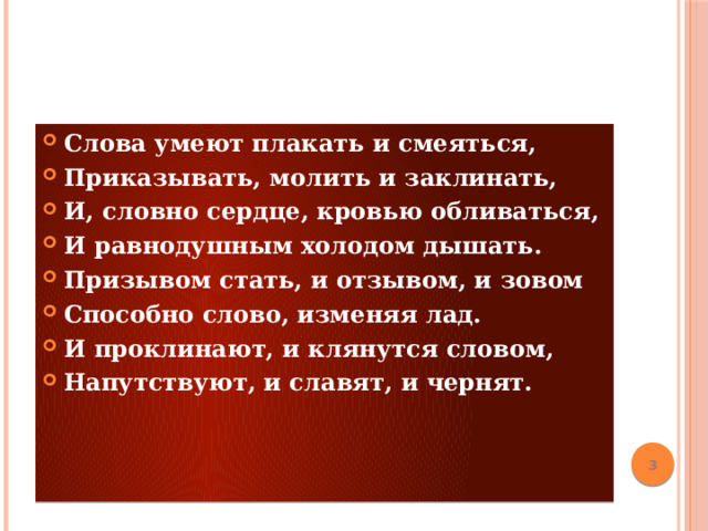 Слова умеют плакать и смеяться, Приказывать, молить и заклинать, И, словно сердце, кровью обливаться, И равнодушным холодом дышать. Призывом стать, и отзывом, и зовом Способно слово, изменяя лад. И проклинают, и клянутся словом, Напутствуют, и славят, и чернят.                                                     