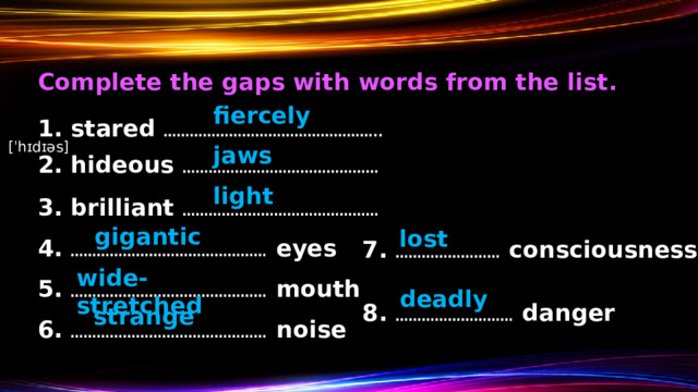 Complete the gaps with words from the list. fiercely 1. stared …………………………………………..  [ˈhɪdɪəs] jaws 2. hideous ………………………………………  light 3. brilliant ………………………………………  gigantic lost 4. ……………………………………… eyes 7. …………………… consciousness wide-stretched 5. ……………………………………… mouth deadly 8. ……………………… danger strange 6. ……………………………………… noise 