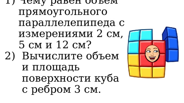 Чему равен объем прямоугольного параллелепипеда с измерениями 2 см, 5 см и 12 см? Вычислите объем и площадь поверхности куба с ребром 3 см. 