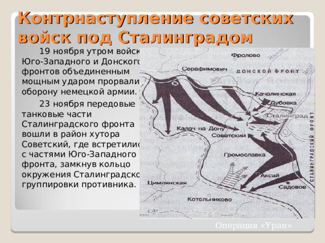 Контрнаступление советских войск под Сталинградом  19 ноября утром войска Юго-Западного и Донского фронтов объединенным мощным ударом прорвали оборону немецкой армии.  23 ноября передовые танковые части Сталинградского фронта вошли в район хутора Советский, где встретились с частями Юго-Западного фронта, замкнув кольцо окружения Сталинградской группировки противника. Операция «Уран» 