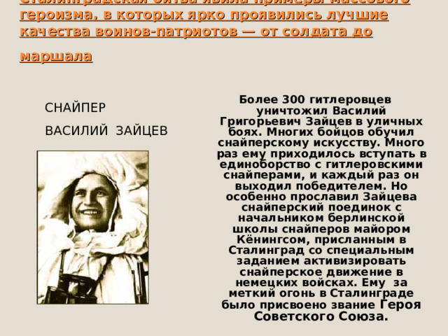 Сталинградская битва явила примеры массового героизма, в которых ярко проявились лучшие качества воинов-патриотов — от солдата до маршала  Более 300 гитлеровцев уничтожил Василий Григорьевич Зайцев в уличных боях. Многих бойцов обучил снайперскому искусству. Много раз ему приходилось вступать в единоборство с гитлеровскими снайперами, и каждый раз он выходил победителем. Но особенно прославил Зайцева снайперский поединок с начальником берлинской школы снайперов майором Кёнингсом, присланным в Сталинград со специальным заданием активизировать снайперское движение в немецких войсках. Ему за меткий огонь в Сталинграде было присвоено звание Героя Советского Союза. СНАЙПЕР ВАСИЛИЙ ЗАЙЦЕВ 