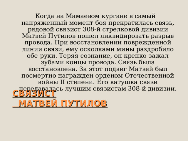 Когда на Мамаевом кургане в самый напряженный момент боя прекратилась связь, рядовой связист 308-й стрелковой дивизии Матвей Путилов пошел ликвидировать разрыв провода. При восстановлении поврежденной линии связи, ему осколками мины раздробило обе руки. Теряя сознание, он крепко зажал зубами концы провода. Связь была восстановлена. За этот подвиг Матвей был посмертно награжден орденом Отечественной войны II степени. Его катушка связи передавалась лучшим связистам 308-й дивизии.  СВЯЗИСТ  МАТВЕЙ ПУТИЛОВ   