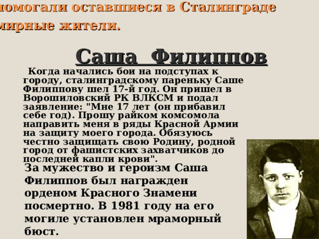 Героически сражавшимся воинам помогали оставшиеся в Сталинграде мирные жители.  Саша Филиппов  Когда начались бои на подступах к городу, сталинградскому пареньку Саше Филиппову шел 17-й год. Он пришел в Ворошиловский РК ВЛКСМ и подал заявление: 