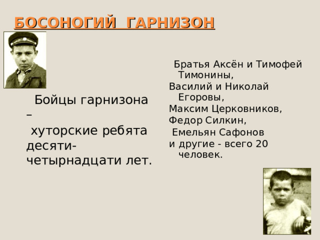 БОСОНОГИЙ ГАРНИЗОН  Братья Аксён и Тимофей Тимонины, Василий и Николай Егоровы, Максим Церковников, Федор Силкин,  Емельян Сафонов и другие - всего 20 человек.  Бойцы гарнизона –   хуторские ребята десяти-четырнадцати лет. 