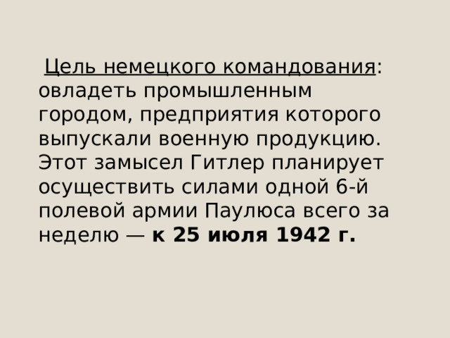  Цель немецкого командования : овладеть промышленным городом, предприятия которого выпускали военную продукцию. Этот замысел Гитлер планирует осуществить силами одной 6-й полевой армии Паулюса всего за неделю — к 25 июля 1942 г.   