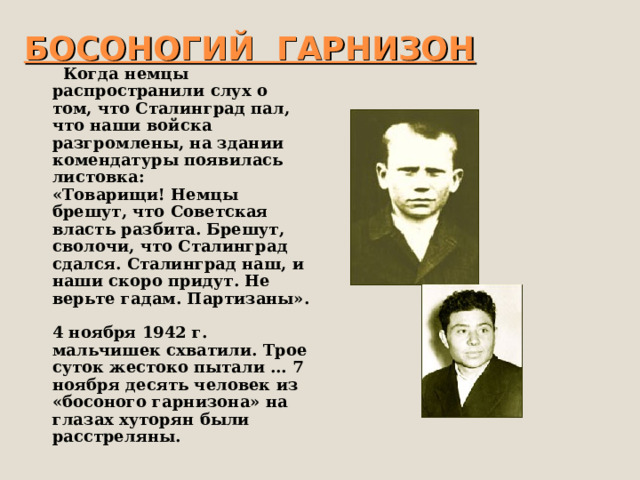 БОСОНОГИЙ ГАРНИЗОН  Когда немцы распространили слух о том, что Сталинград пал, что наши войска разгромлены, на здании комендатуры появилась листовка:  «Товарищи! Немцы брешут, что Советская власть разбита. Брешут, сволочи, что Сталинград сдался. Сталинград наш, и наши скоро придут. Не верьте гадам. Партизаны».   4 ноября 1942 г. мальчишек схватили. Трое суток жестоко пытали … 7 ноября десять человек из «босоного гарнизона» на глазах хуторян были расстреляны. 