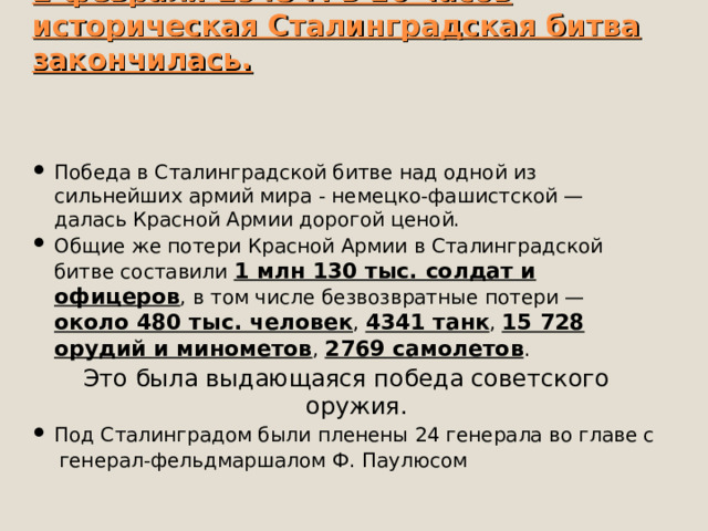   2 февраля 1943 г. в 16 часов историческая Сталинградская битва закончилась.    Победа в Сталинградской битве над одной из сильнейших армий мира - немецко-фашистской — далась Красной Армии дорогой ценой. Общие же потери Красной Армии в Сталинградской битве составили 1 млн 130 тыс. солдат и офицеров , в том числе безвозвратные потери — около 480 тыс. человек , 4341 танк , 15 728 орудий и минометов , 2769 самолетов . Это была выдающаяся победа советского оружия. Под Сталинградом были пленены 24 генерала во главе с  генерал-фельдмаршалом Ф. Паулюсом 