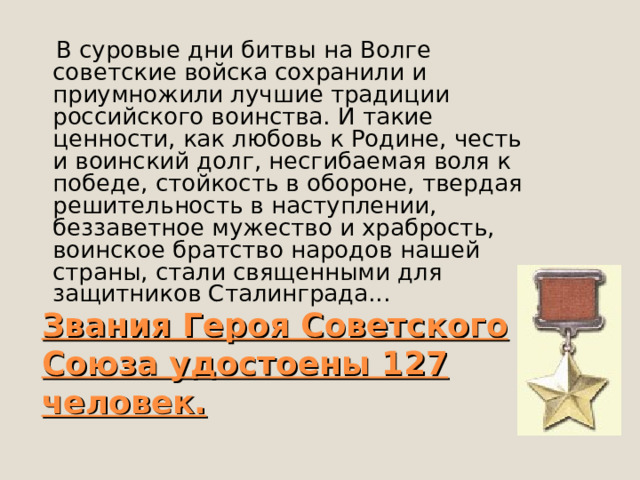  В суровые дни битвы на Волге советские войска сохранили и приумножили лучшие традиции российского воинства. И такие ценности, как любовь к Родине, честь и воинский долг, несгибаемая воля к победе, стойкость в обороне, твердая решительность в наступлении, беззаветное мужество и храбрость, воинское братство народов нашей страны, стали священными для защитников Сталинграда... Звания Героя Советского Союза удостоены 127 человек.  