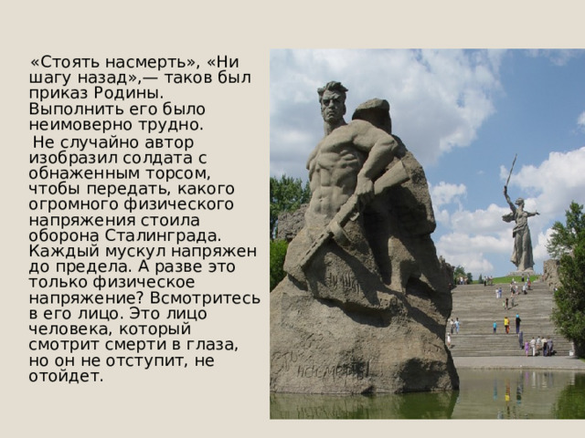  «Стоять насмерть», «Ни шагу назад»,— таков был приказ Родины. Выполнить его было неимоверно трудно.  Не случайно автор изобразил солдата с обнаженным торсом, чтобы передать, какого огромного физического напряжения стоила оборона Сталинграда. Каждый мускул напряжен до предела. А разве это только физическое напряжение? Всмотритесь в его лицо. Это лицо человека, который смотрит смерти в глаза, но он не отступит, не отойдет.    