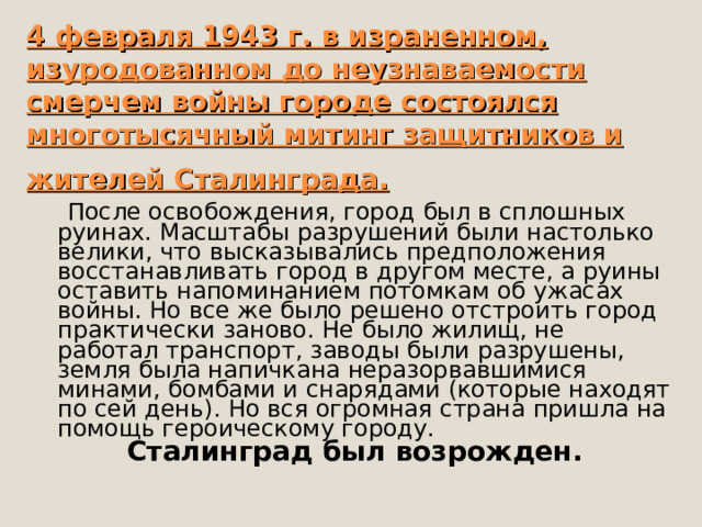 4 февраля 1943 г. в израненном, изуродованном до неузнаваемости смерчем войны городе состоялся многотысячный митинг защитников и жителей Сталинграда.   После освобождения, город был в сплошных руинах. Масштабы разрушений были настолько велики, что высказывались предположения восстанавливать город в другом месте, а руины оставить напоминанием потомкам об ужасах войны. Но все же было решено отстроить город практически заново. Не было жилищ, не работал транспорт, заводы были разрушены, земля была напичкана неразорвавшимися минами, бомбами и снарядами (которые находят по сей день). Но вся огромная страна пришла на помощь героическому городу. Сталинград был возрожден.   