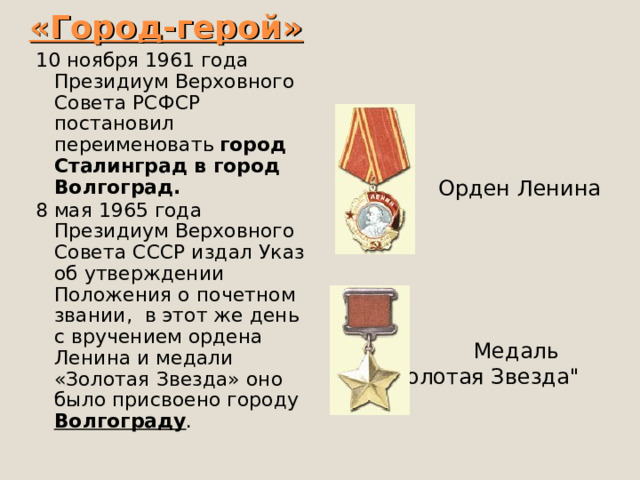 «Город-герой» 10 ноября 1961 года Президиум Верховного Совета РСФСР постановил переименовать  город Сталинград в город Волгоград. 8 мая 1965 года Президиум Верховного Совета СССР издал Указ об утверждении Положения о почетном звании,  в этот же день с вручением ордена Ленина и медали «Золотая Звезда» оно было присвоено городу Волгограду .  Орден Ленина  Медаль 