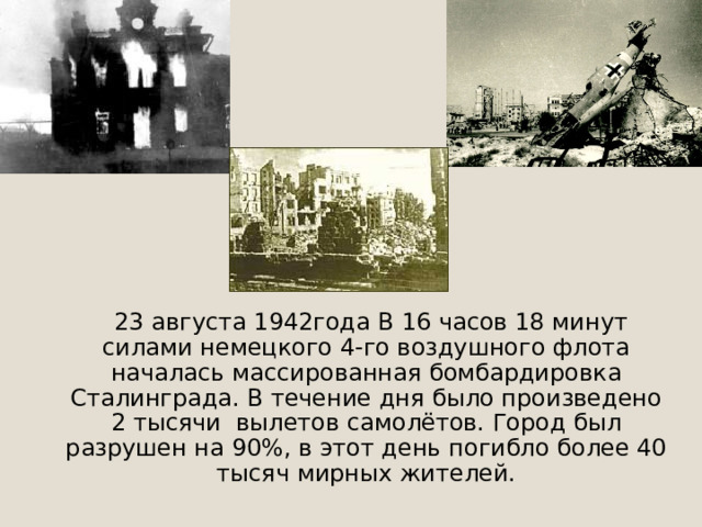  23 августа 1942года В 16 часов 18 минут силами немецкого 4-го воздушного флота началась массированная бомбардировка Сталинграда. В течение дня было произведено 2 тысячи вылетов самолётов. Город был разрушен на 90%, в этот день погибло более 40 тысяч мирных жителей. 