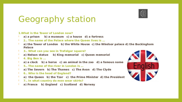 Geography station 1.What is the Tower of London now? a) a prison     b) a museum   c) a house   d) a fortress 2.. The name of the Palace where the Queen lives is … a) the Tower of London   b) the White House  c) the Windsor palace d) the Buckingham Palace 3.. What can you see in Trafalgar square? a) Nelson statue     b) King memorial   c) Queen memorial    4. Big Ben is … a) a clock    b) a horse   c) an animal in the zoo   d) a famous name 5.. The name of the river in London is … a) The Severn   b) The Thames   c) The Avon   d) The Clyde 6.. Who is the head of England? a)  the Queen   b) the Tzar   c)  the Prime Minister  d) the President  7.. In what country do men wear skirts? a) France    b) England   c) Scotland   d) Norway  