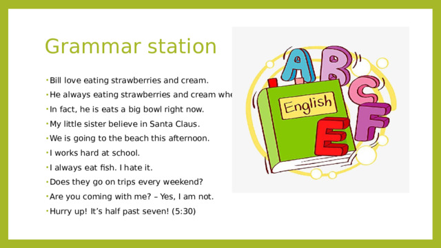 Grammar station Bill love eating strawberries and cream. He always eating strawberries and cream when he visits his Grandma. In fact, he is eats a big bowl right now. My little sister believe in Santa Claus. We is going to the beach this afternoon. I works hard at school. I always eat fish. I hate it. Does they go on trips every weekend? Are you coming with me? – Yes, I am not. Hurry up! It’s half past seven! (5:30) 