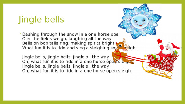 Jingle bells Dashing through the snow in a one horse open sleigh  O'er the fields we go, laughing all the way  Bells on bob tails ring, making spirits bright  What fun it is to ride and sing a sleighing song tonight   Jingle bells, jingle bells, jingle all the way  Oh, what fun it is to ride in a one horse open sleigh  Jingle bells, jingle bells, jingle all the way  Oh, what fun it is to ride in a one horse open sleigh 