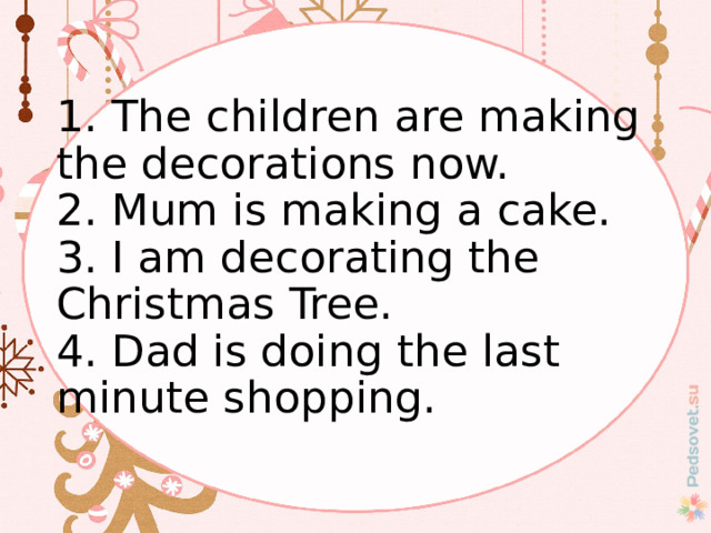  1. The children are making the decorations now.  2. Mum is making a cake.  3. I am decorating the Christmas Tree.  4. Dad is doing the last minute shopping.    