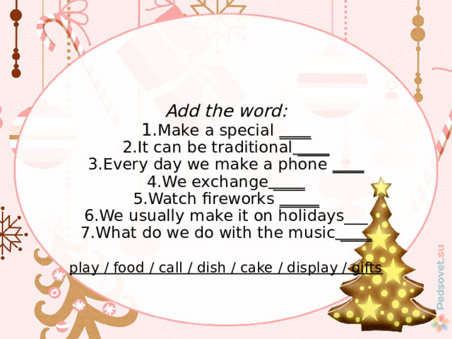   Add the word:  1. Make a special ____  2.It can be traditional ____  3.Every day we make a phone ____  4.We exchange ____  5.Watch fireworks _____  6.We usually make it on holidays___  7.What do we do with the music ____   play / food / call / dish / cake / display / gifts 