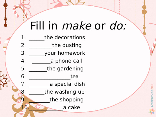 Fill in make or do: ______the decorations _________the dusting ______your homework  _______a phone call _______the gardening ________________ tea ________ a special dish ______the washing-up ________the shopping _____________a cake 