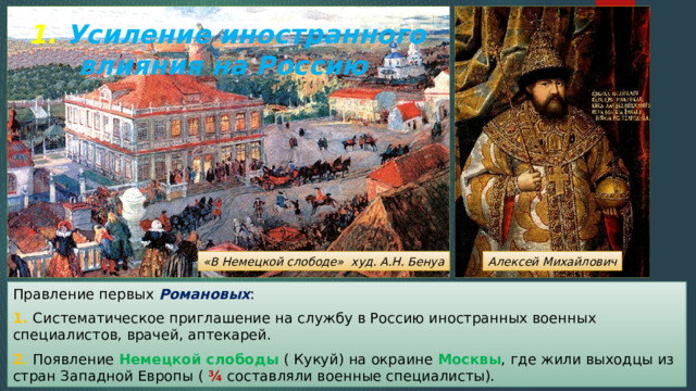 1. Усиление иностранного влияния на Россию «В Немецкой слободе» худ. А.Н. Бенуа Алексей Михайлович Правление первых Романовых : 1. Систематическое приглашение на службу в Россию иностранных военных специалистов, врачей, аптекарей. 2. Появление Немецкой слободы ( Кукуй) на окраине Москвы , где жили выходцы из стран Западной Европы ( ¾ составляли военные специалисты). 