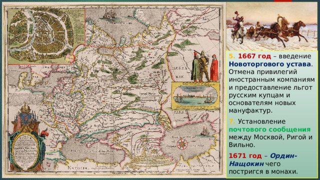5. 1667 год – введение Новоторгового устава . Отмена привилегий иностранным компаниям и предоставление льгот русским купцам и основателям новых мануфактур. 7. Установление почтового сообщения между Москвой, Ригой и Вильно. 1671 год – Ордин-Нащокин чего постригся в монахи. 