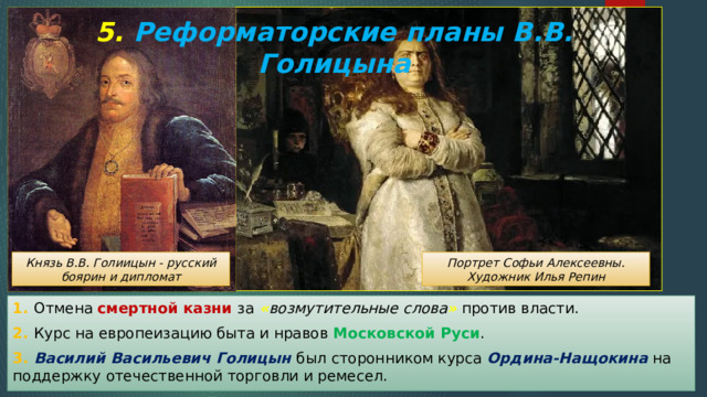5. Реформаторские планы В.В. Голицына Князь В.В. Голиицын - русский боярин и дипломат Портрет Софьи Алексеевны. Художник Илья Репин 1. Отмена смертной казни за « возмутительные слова » против власти. 2. Курс на европеизацию быта и нравов Московской Руси . 3. Василий Васильевич Голицын был сторонником курса Ордина-Нащокина на поддержку отечественной торговли и ремесел. 