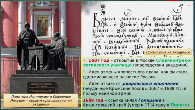 Привилегия на Академию 4. 1687 год – открытие в Москве Славяно-греко-латинского училища (впоследствии академия). 5. Идея отмены крепостного права, как фактора, сдерживающего развитие России. 6. Идея отказа от дворянского ополчения (неудачные Крымские походы 1687 и 1689 гг.) в пользу наемной армии. 1689 год – ссылка князя Голицына в Архангельский край (умер в 1714 году в Пинеге ). Памятник Иоанникию и Софронию Лихудам – первым преподавателям академии 