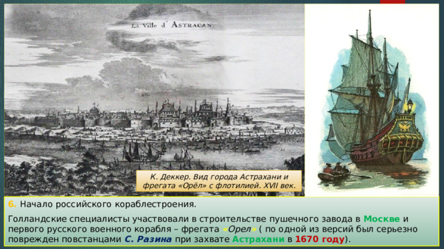 К. Деккер. Вид города Астрахани и фрегата «Орёл» с флотилией. XVII век. 6. Начало российского кораблестроения. Голландские специалисты участвовали в строительстве пушечного завода в Москве и первого русского военного корабля – фрегата « Орел » ( по одной из версий был серьезно поврежден повстанцами С. Разина при захвате Астрахани в 1670 году ). 