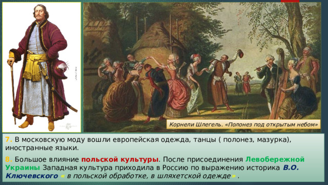 Корнели Шлегель. «Полонез под открытым небом» 7. В московскую моду вошли европейская одежда, танцы ( полонез, мазурка), иностранные языки. 8. Большое влияние польской культуры . После присоединения Левобережной Украины Западная культура приходила в Россию по выражению историка В.О. Ключевского « в польской обработке, в шляхетской одежде » . 