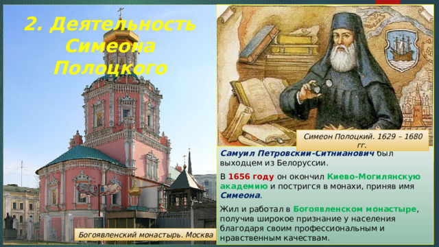 2. Деятельность Симеона Полоцкого Симеон Полоцкий. 1629 – 1680 гг. Самуил Петровский-Ситнианович был выходцем из Белоруссии. В 1656 году он окончил Киево-Могилянскую академию и постригся в монахи, приняв имя Симеона . Жил и работал в Богоявленском монастыре , получив широкое признание у населения благодаря своим профессиональным и нравственным качествам. Богоявленский монастырь. Москва 