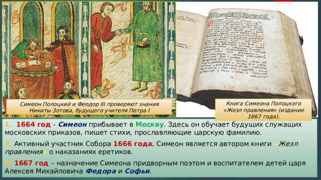 Книга Симеона Полоцкого «Жезл правления» (издание 1667 года). Симеон Полоцкий и Феодор III проверяют знания Никиты Зотова, будущего учителя Петра I 1.  1664 год - Симеон прибывает в Москву . Здесь он обучает будущих служащих московских приказов, пишет стихи, прославляющие царскую фамилию. 2. Активный участник Собора 1666 года , Симеон является автором книги « Жезл правления » о наказаниях еретиков. 3. 1667 год – назначение Симеона придворным поэтом и воспитателем детей царя Алексея Михайловича Федора и Софьи . 