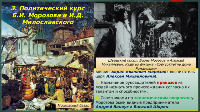3. Политический курс Б.И. Морозова и И.Д. Милославского Шведский посол, Борис Морозов и Алексей Михайлович. Кадр из фильма «Трёхсотлетие дома Романовых» Боярин Борис Иванович Морозов ( воспитатель царя Алексея Михайловича ). 1. Назначение руководителей приказов из людей незнатного происхождения согласно их талантам и способностям. 2. Советниками по экономическим вопросам у Морозова были видные предприниматели Андрей Виниус и Василий Шорин . Московский базар 