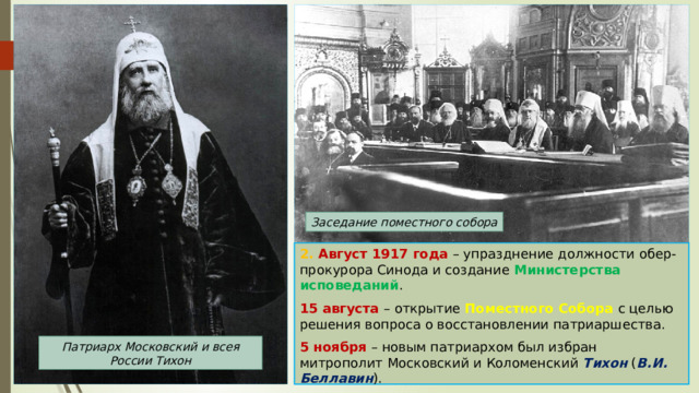 Заседание поместного собора 2. Август 1917 года – упразднение должности обер-прокурора Синода и создание Министерства исповеданий . 15 августа – открытие Поместного Собора с целью решения вопроса о восстановлении патриаршества. 5 ноября – новым патриархом был избран митрополит Московский и Коломенский Тихон ( В.И. Беллавин ). Патриарх Московский и всея России Тихон 