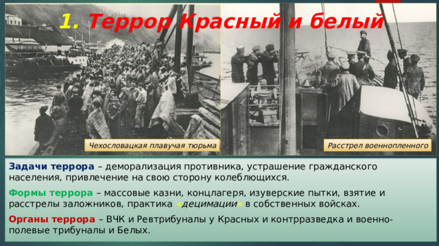 1. Террор Красный и белый Чехословацкая плавучая тюрьма Расстрел военнопленного Задачи террора – деморализация противника, устрашение гражданского населения, привлечение на свою сторону колеблющихся. Формы террора – массовые казни, концлагеря, изуверские пытки, взятие и расстрелы заложников, практика « децимации » в собственных войсках. Органы террора – ВЧК и Ревтрибуналы у Красных и контрразведка и военно-полевые трибуналы и Белых. 