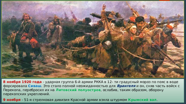 8 ноября 1920 года - ударная группа 6-й армии РККА в 12- ти градусный мороз по пояс в воде форсировала Сиваш . Это стало полной неожиданностью для Врангеля и он, сняв часть войск с Перекопа, перебросил их на Литовский полуостров , ослабив, таким образом, оборону перекопских укреплений. 9 ноября - 51-я стрелковая дивизия Красной армии взяла штурмом Крымский вал . 
