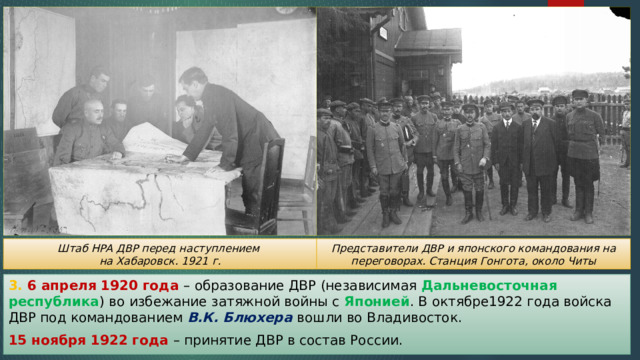 Представители ДВР и японского командования на переговорах. Станция Гонгота, около Читы Штаб НРА ДВР перед наступлением на Хабаровск. 1921 г. 3. 6 апреля 1920 года – образование ДВР (независимая Дальневосточная республика ) во избежание затяжной войны с Японией . В октябре1922 года войска ДВР под командованием В.К. Блюхера вошли во Владивосток. 15 ноября 1922 года – принятие ДВР в состав России. 
