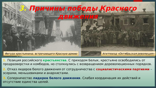 3. Причины победы Красного движения Агитпоезд «Октябрьская революция» Фигура крестьянина, встречающего Красную армию 1. Позиция российского крестьянства . С приходом Белых, крестьяне освободились от продразверстки и комбедов, но столкнулись с возвращением дореволюционных порядков. 2. Отказ лидеров белого движения от сотрудничества с социалистическими партиями – эсерами, меньшевиками и анархистами. 3. Соперничество лидеров белого движения . Слабая координация их действий и отсутствие единства целей. 