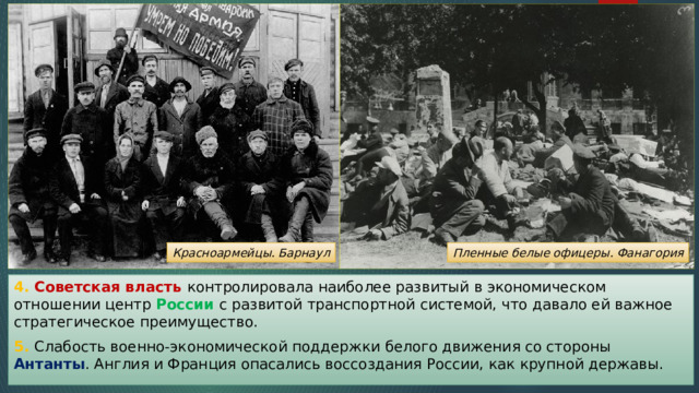 Красноармейцы. Барнаул Пленные белые офицеры. Фанагория 4. Советская власть контролировала наиболее развитый в экономическом отношении центр России с развитой транспортной системой, что давало ей важное стратегическое преимущество. 5. Слабость военно-экономической поддержки белого движения со стороны Антанты . Англия и Франция опасались воссоздания России, как крупной державы. 