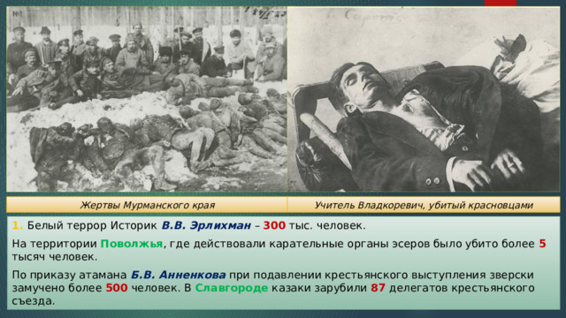 Жертвы Мурманского края Учитель Владкоревич, убитый красновцами 1. Белый террор Историк В.В. Эрлихман – 300 тыс. человек. На территории Поволжья , где действовали карательные органы эсеров было убито более 5 тысяч человек. По приказу атамана Б.В. Анненкова при подавлении крестьянского выступления зверски замучено более 500 человек. В Славгороде казаки зарубили 87 делегатов крестьянского съезда. 